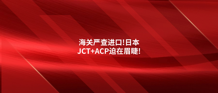 海關(guān)嚴(yán)查進口!日本JCT+ACP迫在眉睫!