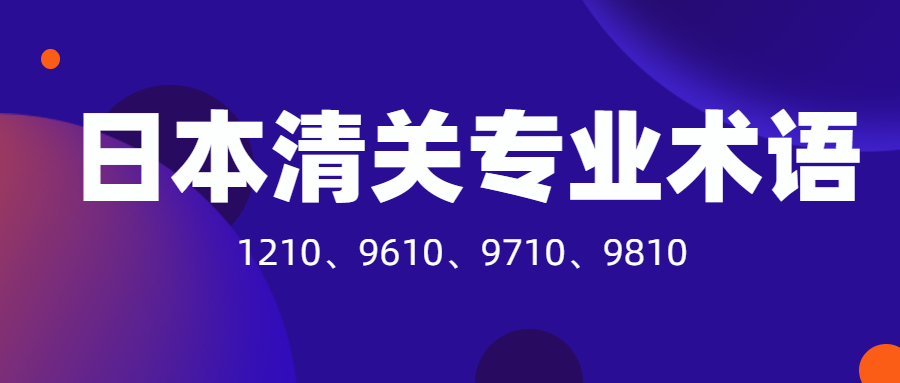 日本清關必須要了解的專業(yè)術語：1210、9610、9710、9810