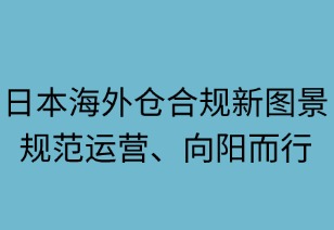 日本海外倉(cāng)合規(guī)新圖景：規(guī)范運(yùn)營(yíng)，向陽(yáng)而行